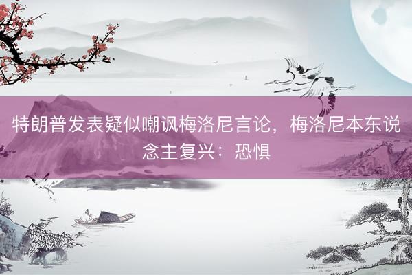 特朗普发表疑似嘲讽梅洛尼言论，梅洛尼本东说念主复兴：恐惧