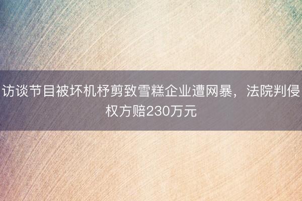 访谈节目被坏机杼剪致雪糕企业遭网暴，法院判侵权方赔230万元